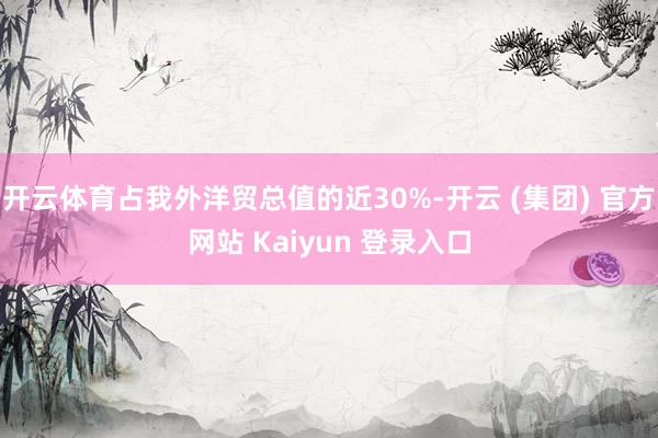 开云体育占我外洋贸总值的近30%-开云 (集团) 官方网站 Kaiyun 登录入口