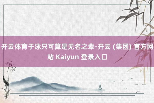 开云体育于泳只可算是无名之辈-开云 (集团) 官方网站 Kaiyun 登录入口