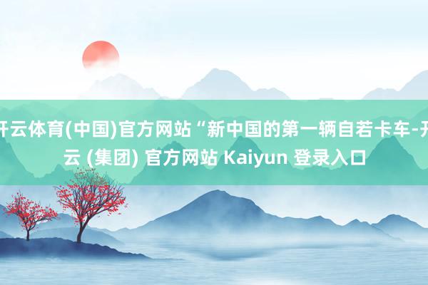 开云体育(中国)官方网站“新中国的第一辆自若卡车-开云 (集团) 官方网站 Kaiyun 登录入口
