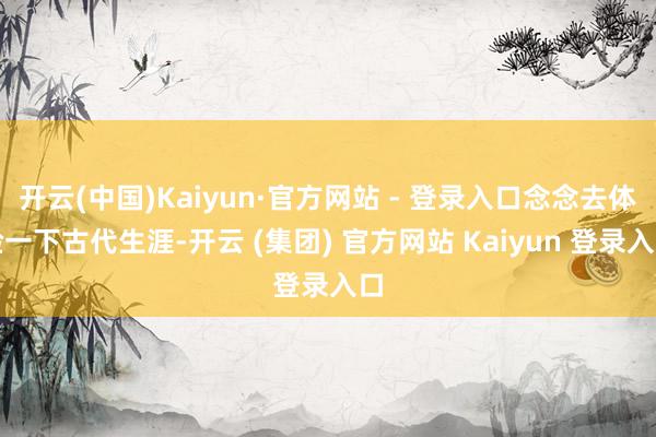 开云(中国)Kaiyun·官方网站 - 登录入口念念去体验一下古代生涯-开云 (集团) 官方网站 Kaiyun 登录入口