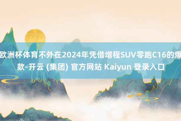 欧洲杯体育不外在2024年凭借增程SUV零跑C16的爆款-开云 (集团) 官方网站 Kaiyun 登录入口