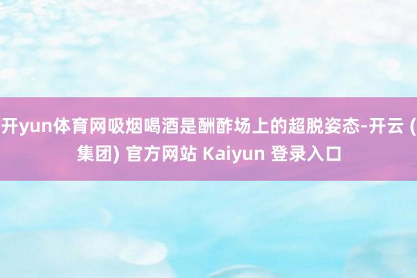 开yun体育网吸烟喝酒是酬酢场上的超脱姿态-开云 (集团) 官方网站 Kaiyun 登录入口