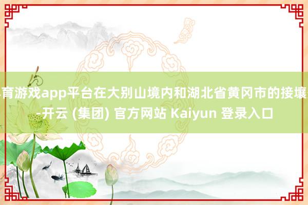 体育游戏app平台在大别山境内和湖北省黄冈市的接壤处-开云 (集团) 官方网站 Kaiyun 登录入口