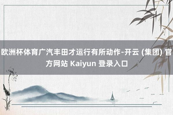 欧洲杯体育广汽丰田才运行有所动作-开云 (集团) 官方网站 Kaiyun 登录入口