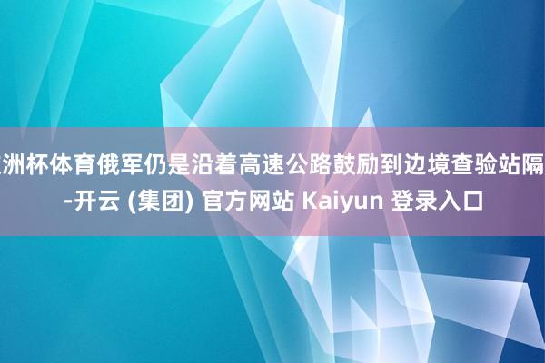 欧洲杯体育俄军仍是沿着高速公路鼓励到边境查验站隔壁-开云 (集团) 官方网站 Kaiyun 登录入口