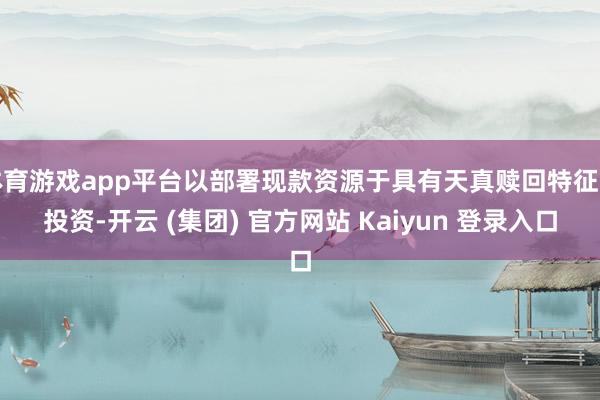 体育游戏app平台以部署现款资源于具有天真赎回特征的投资-开云 (集团) 官方网站 Kaiyun 登录入口