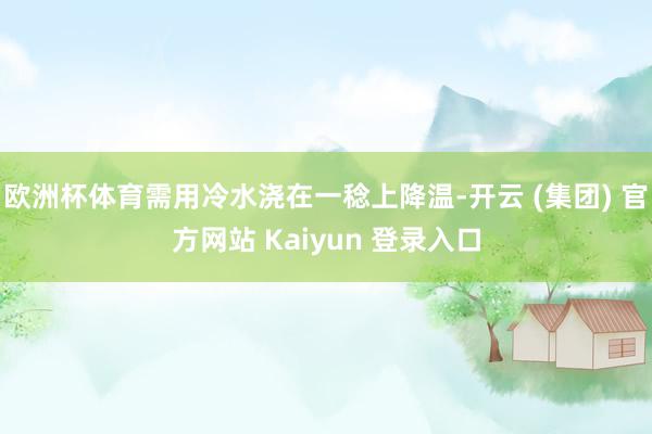 欧洲杯体育需用冷水浇在一稔上降温-开云 (集团) 官方网站 Kaiyun 登录入口