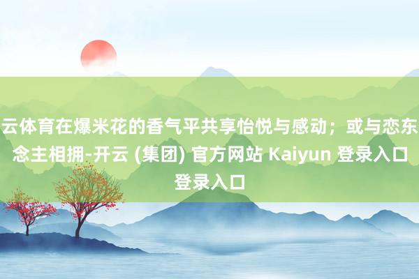 开云体育在爆米花的香气平共享怡悦与感动；或与恋东说念主相拥-开云 (集团) 官方网站 Kaiyun 登录入口