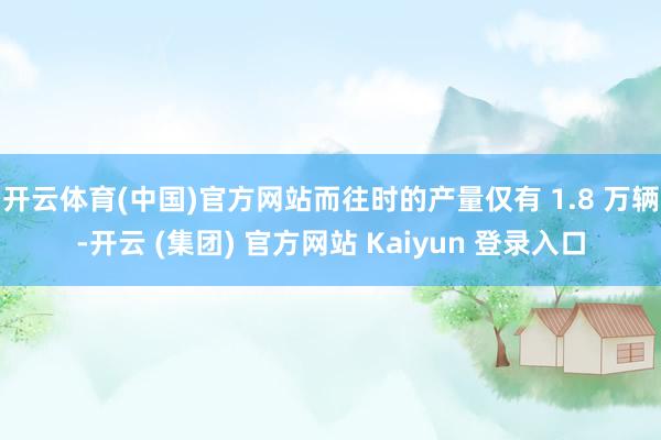 开云体育(中国)官方网站而往时的产量仅有 1.8 万辆-开云 (集团) 官方网站 Kaiyun 登录入口