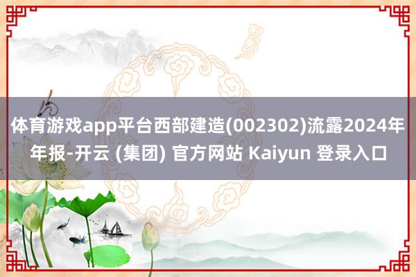 体育游戏app平台西部建造(002302)流露2024年年报-开云 (集团) 官方网站 Kaiyun 登录入口