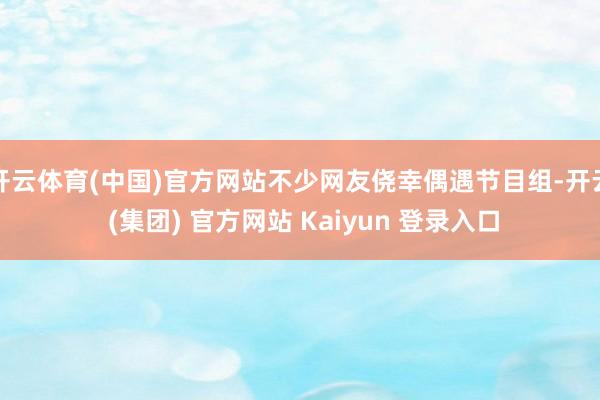 开云体育(中国)官方网站不少网友侥幸偶遇节目组-开云 (集团) 官方网站 Kaiyun 登录入口