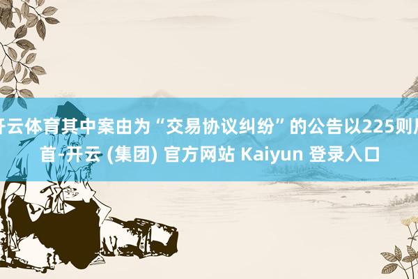 开云体育其中案由为“交易协议纠纷”的公告以225则居首-开云 (集团) 官方网站 Kaiyun 登录入口