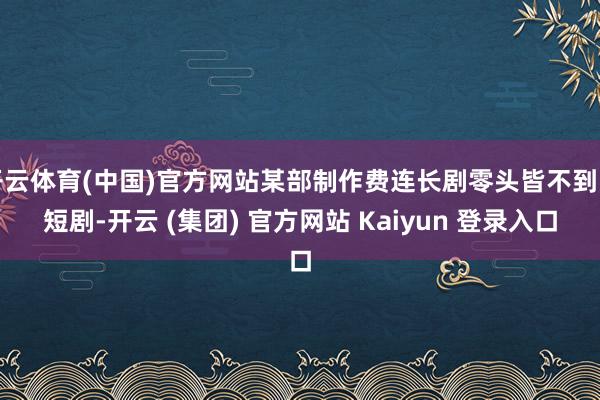 开云体育(中国)官方网站某部制作费连长剧零头皆不到的短剧-开云 (集团) 官方网站 Kaiyun 登录入口