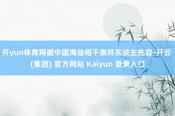 开yun体育网　　据中国海油相干崇拜东谈主先容-开云 (集团) 官方网站 Kaiyun 登录入口