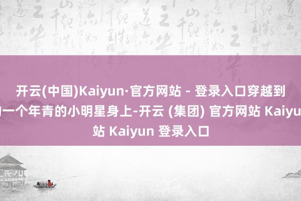 开云(中国)Kaiyun·官方网站 - 登录入口穿越到同名同姓的一个年青的小明星身上-开云 (集团) 官方网站 Kaiyun 登录入口