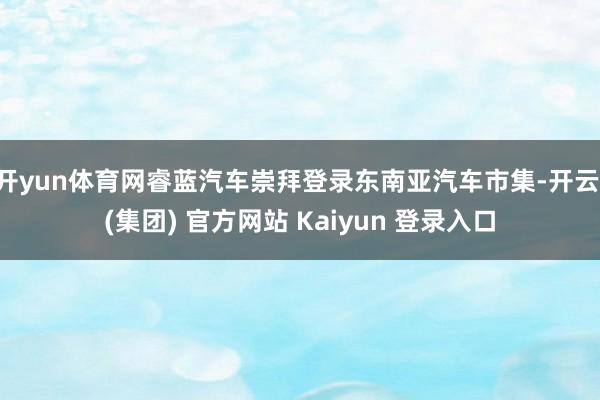 开yun体育网睿蓝汽车崇拜登录东南亚汽车市集-开云 (集团) 官方网站 Kaiyun 登录入口