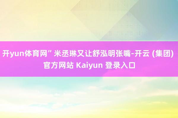 开yun体育网”米丞琳又让舒泓明张嘴-开云 (集团) 官方网站 Kaiyun 登录入口