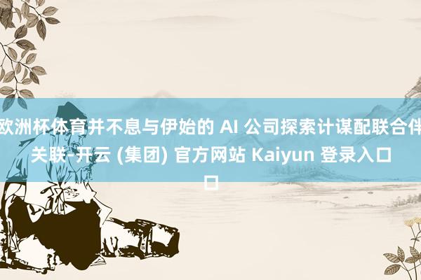 欧洲杯体育并不息与伊始的 AI 公司探索计谋配联合伴关联-开云 (集团) 官方网站 Kaiyun 登录入口