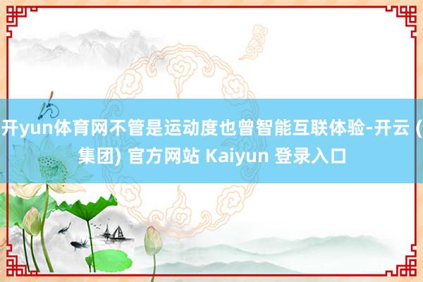 开yun体育网不管是运动度也曾智能互联体验-开云 (集团) 官方网站 Kaiyun 登录入口