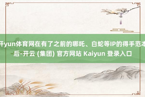 开yun体育网在有了之前的哪吒、白蛇等IP的得手范本后-开云 (集团) 官方网站 Kaiyun 登录入口