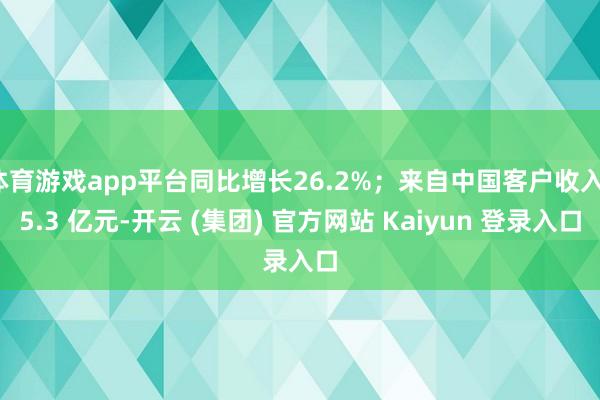 体育游戏app平台同比增长26.2%；来自中国客户收入15.3 亿元-开云 (集团) 官方网站 Kaiyun 登录入口