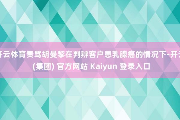 开云体育责骂胡曼黎在判辨客户患乳腺癌的情况下-开云 (集团) 官方网站 Kaiyun 登录入口