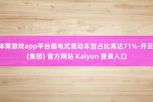 体育游戏app平台插电式混动车型占比高达71%-开云 (集团) 官方网站 Kaiyun 登录入口