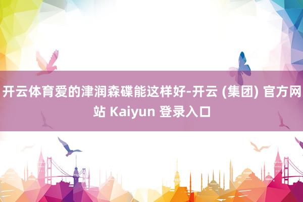 开云体育爱的津润森碟能这样好-开云 (集团) 官方网站 Kaiyun 登录入口