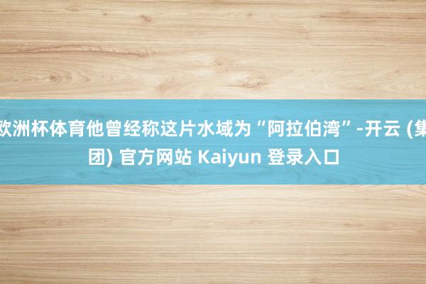 欧洲杯体育他曾经称这片水域为“阿拉伯湾”-开云 (集团) 官方网站 Kaiyun 登录入口