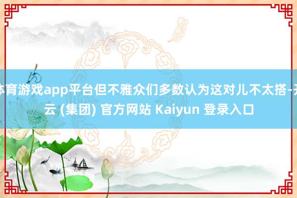 体育游戏app平台但不雅众们多数认为这对儿不太搭-开云 (集团) 官方网站 Kaiyun 登录入口