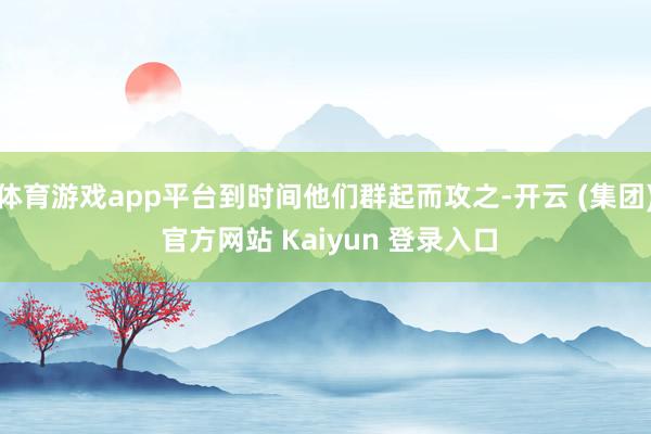 体育游戏app平台到时间他们群起而攻之-开云 (集团) 官方网站 Kaiyun 登录入口