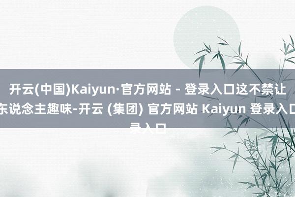 开云(中国)Kaiyun·官方网站 - 登录入口这不禁让东说念主趣味-开云 (集团) 官方网站 Kaiyun 登录入口