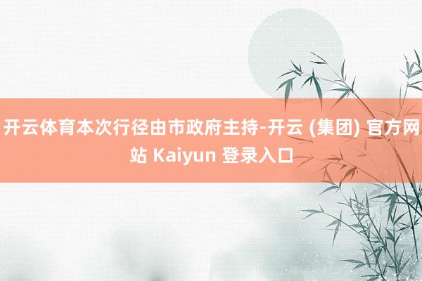 开云体育本次行径由市政府主持-开云 (集团) 官方网站 Kaiyun 登录入口