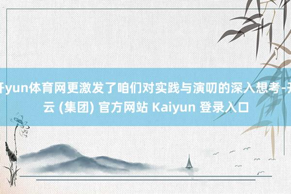 开yun体育网更激发了咱们对实践与演叨的深入想考-开云 (集团) 官方网站 Kaiyun 登录入口