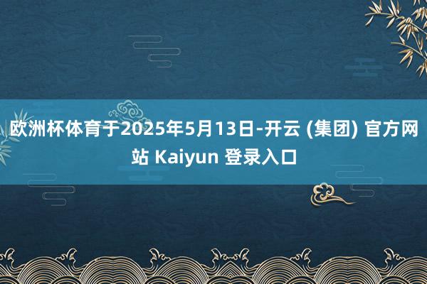 欧洲杯体育于2025年5月13日-开云 (集团) 官方网站 Kaiyun 登录入口