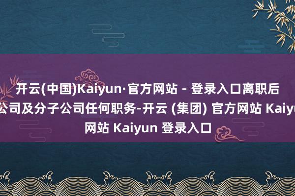 开云(中国)Kaiyun·官方网站 - 登录入口离职后将不再担任公司及分子公司任何职务-开云 (集团) 官方网站 Kaiyun 登录入口