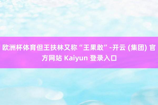 欧洲杯体育但王扶林又称“王果敢”-开云 (集团) 官方网站 Kaiyun 登录入口