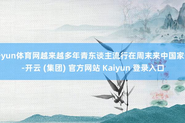 开yun体育网越来越多年青东谈主流行在周末来中国家假-开云 (集团) 官方网站 Kaiyun 登录入口