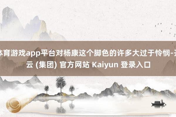 体育游戏app平台对杨康这个脚色的许多大过于怜悯-开云 (集团) 官方网站 Kaiyun 登录入口