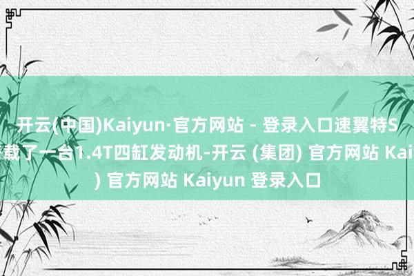 开云(中国)Kaiyun·官方网站 - 登录入口速翼特Sport最终版搭载了一台1.4T四缸发动机-开云 (集团) 官方网站 Kaiyun 登录入口
