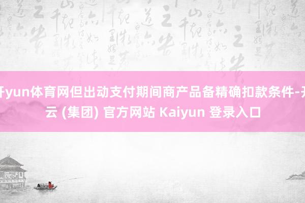 开yun体育网但出动支付期间商产品备精确扣款条件-开云 (集团) 官方网站 Kaiyun 登录入口