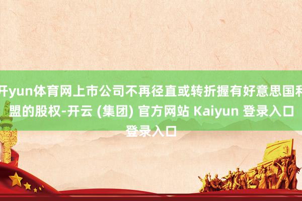 开yun体育网上市公司不再径直或转折握有好意思国利盟的股权-开云 (集团) 官方网站 Kaiyun 登录入口
