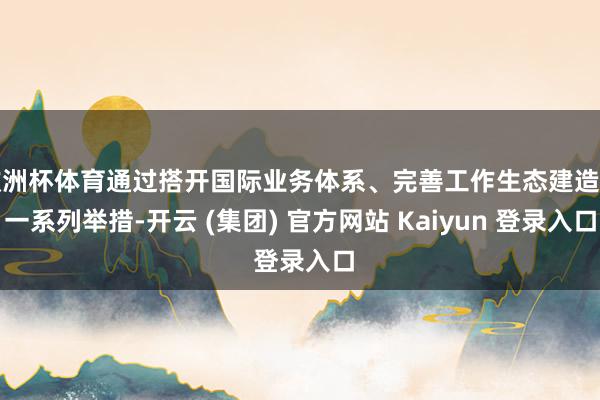 欧洲杯体育通过搭开国际业务体系、完善工作生态建造等一系列举措-开云 (集团) 官方网站 Kaiyun 登录入口