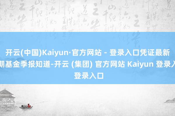 开云(中国)Kaiyun·官方网站 - 登录入口凭证最新一期基金季报知道-开云 (集团) 官方网站 Kaiyun 登录入口