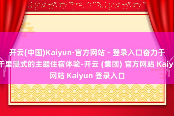 开云(中国)Kaiyun·官方网站 - 登录入口奋力于为旅客打造千里浸式的主题住宿体验-开云 (集团) 官方网站 Kaiyun 登录入口