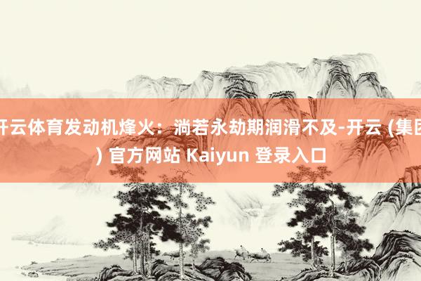 开云体育发动机烽火：淌若永劫期润滑不及-开云 (集团) 官方网站 Kaiyun 登录入口