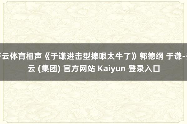 开云体育相声《于谦进击型捧哏太牛了》郭德纲 于谦-开云 (集团) 官方网站 Kaiyun 登录入口