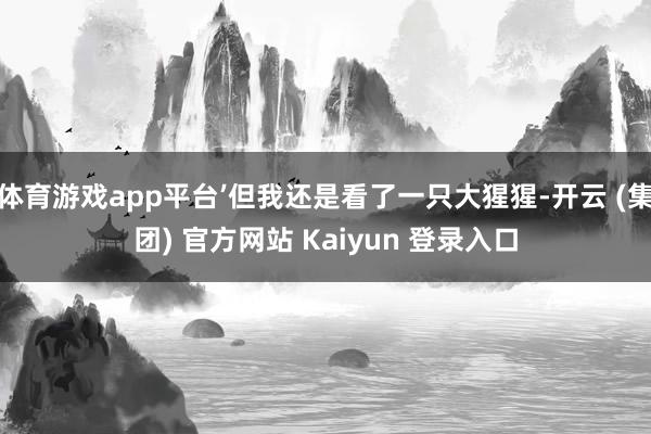 体育游戏app平台’但我还是看了一只大猩猩-开云 (集团) 官方网站 Kaiyun 登录入口
