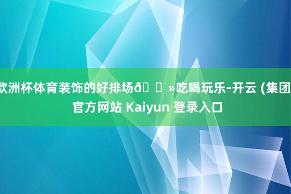 欧洲杯体育装饰的好排场😻吃喝玩乐-开云 (集团) 官方网站 Kaiyun 登录入口