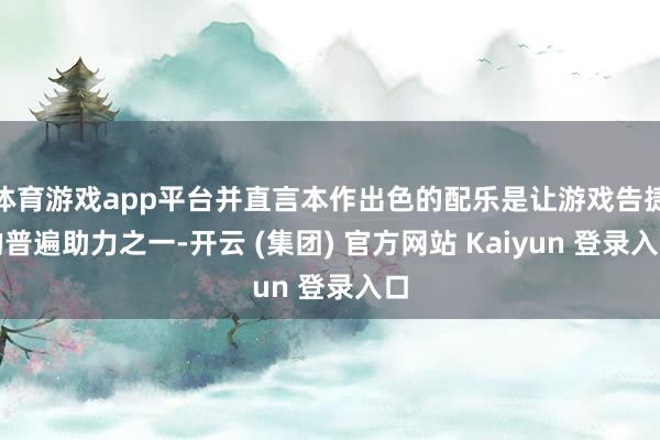 体育游戏app平台并直言本作出色的配乐是让游戏告捷的普遍助力之一-开云 (集团) 官方网站 Kaiyun 登录入口